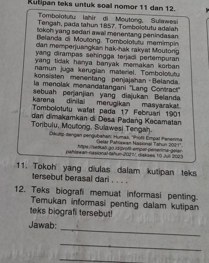 Kutipan teks untuk soal nomor 11 dan 12. 
Tombolotutu lahir di Moutong, Sulawesi 
Tengah, pada tahun 1857. Tombolotutu adalah 
tokoh yang sedari awal menentang penindasan 
Belanda di Moutong. Tombolotutu memimpin 
dan memperjuangkan hak-hak rakyat Moutong 
yang dirampas sehingga terjadi pertempuran 
yang tidak hanya banyak memakan korban 
namun juga kerugian materiel. Tombolotutu 
konsisten menentang penjajahan Belanda. 
la menolak menandatangani ''Lang Contract'' 
sebuah perjanjian yang diajukan Belanda 
karena dinilai merugikan masyarakat. 
Tombolotutu wafat pada 17 Februari 1901 
dan dimakamkan di Desa Padang Kecamatan 
Toribulu, Moutong, Sulawesi Tengah. 
Dikutip dengan pengubahan: Humas, "Profil Empat Penerima 
Gelar Pahlawan Nasional Tahun 2021". 
https://setkab.go.id/profil-empat-penerima-gelar- 
pahlawan-nasional-tahun-2021/, diakses 10 Juli 2023 
11. Tokoh yang diulas dalam kutipan teks 
tersebut berasal dari . . . . 
12. Teks biografi memuat informasi penting. 
Temukan informasi penting dalam kutipan 
teks biografi tersebut! 
_ 
Jawab: 
_ 
_