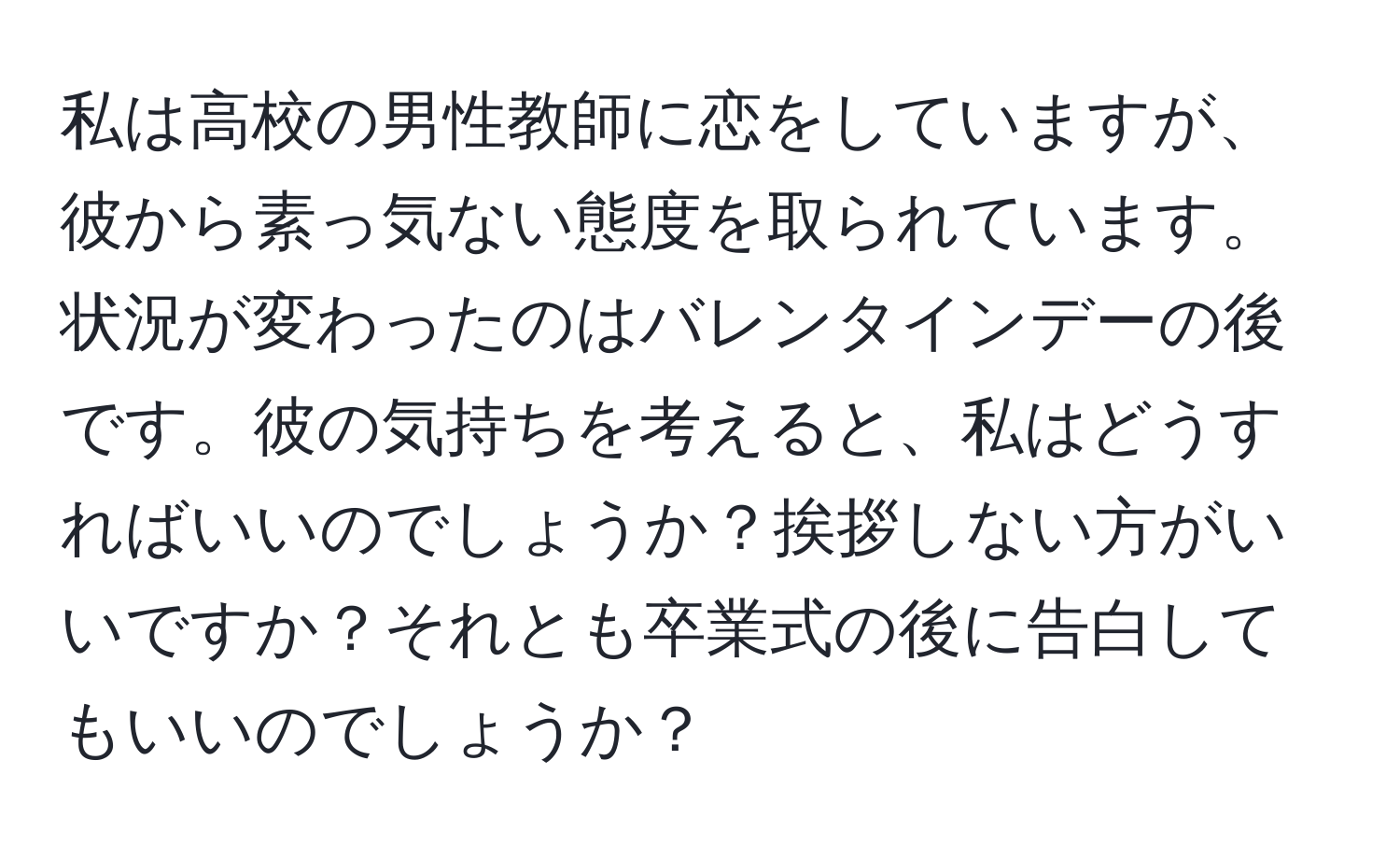 私は高校の男性教師に恋をしていますが、彼から素っ気ない態度を取られています。状況が変わったのはバレンタインデーの後です。彼の気持ちを考えると、私はどうすればいいのでしょうか？挨拶しない方がいいですか？それとも卒業式の後に告白してもいいのでしょうか？