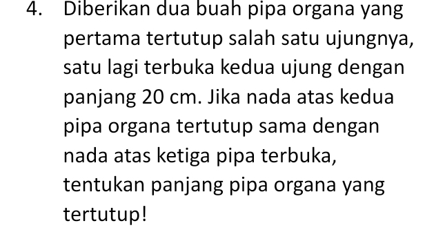 Diberikan dua buah pipa organa yang 
pertama tertutup salah satu ujungnya, 
satu lagi terbuka kedua ujung dengan 
panjang 20 cm. Jika nada atas kedua 
pipa organa tertutup sama dengan 
nada atas ketiga pipa terbuka, 
tentukan panjang pipa organa yang 
tertutup!