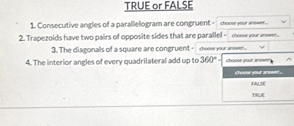 TRUE or FALSE
1. Consecutive angles of a parallelogram are congruent ~ choose your answer...
2. Trapezoids have two pairs of opposite sides that are parallel - choose your answer...
3. The diagonals of a square are congruent - choose your answer..
4. The interior angles of every quadrilateral add up to 360°- choose your answer
choose your answer...
FALSE
TRUE