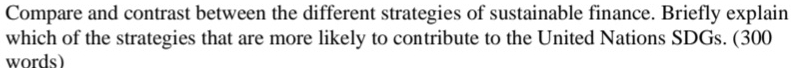 Compare and contrast between the different strategies of sustainable finance. Briefly explain 
which of the strategies that are more likely to contribute to the United Nations SDGs. (300 
words)