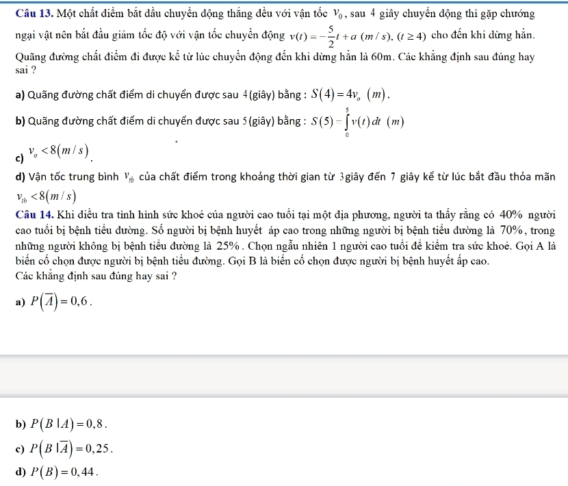 Một chất điểm bắt đầu chuyển động thắng đều với vận tốc V_0 , sau 4 giây chuyển động thì gặp chướng
ngại vật nên bắt đầu giảm tốc độ với vận tốc chuyển động v(t)=- 5/2 t+a(m/s),(t≥ 4) cho đến khi dừng hẳn.
Quãng đường chất điểm đi được kể từ lúc chuyển động đến khi dừng hẳn là 60m. Các khẳng định sau đúng hay
sai ?
a) Quãng đường chất điểm di chuyển được sau 4(giây) bằng : S(4)=4v_o(m).
b) Quãng đường chất điểm di chuyển được sau 5(giây) bằng : S(5)=∈tlimits _0^(5v(t)dt(m)
c) v_o)<8(m/s)
d) Vận tốc trung bình V_ti của chất điểm trong khoảng thời gian từ 3giây đến 7 giây kể từ lúc bắt đầu thỏa mãn
v_tb<8(m/s)
Câu 14. Khi điều tra tình hình sức khoẻ của người cao tuổi tại một địa phương, người ta thấy rằng có 40% người
cao tuổi bị bệnh tiểu đường. Số người bị bệnh huyết áp cao trong những người bị bệnh tiểu đường là 70%, trong
những người không bị bệnh tiểu đường là 25% . Chọn ngẫu nhiên 1 người cao tuổi để kiểm tra sức khoẻ. Gọi A là
biến cố chọn được người bị bệnh tiểu đường. Gọi B là biến cố chọn được người bị bệnh huyết ấp cao.
Các khẳng định sau đúng hay sai ?
a) P(overline A)=0,6.
b) P(B|A)=0,8.
c) P(B|overline A)=0,25.
d) P(B)=0,44.