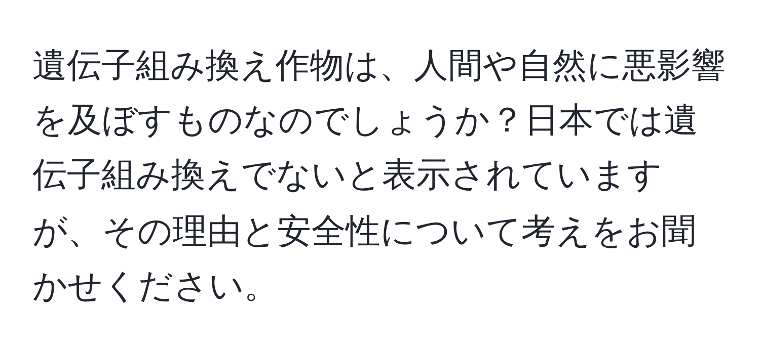 遺伝子組み換え作物は、人間や自然に悪影響を及ぼすものなのでしょうか？日本では遺伝子組み換えでないと表示されていますが、その理由と安全性について考えをお聞かせください。