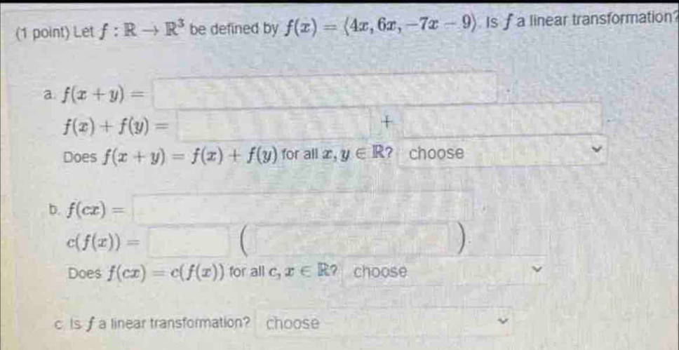 Let f:Rto R^3 be defined by f(x)=langle 4x,6x,-7x-9rangle Is f a linear transformation 
a. f(x+y)=□ 150°
f(x)+f(y)=□ + □
Does f(x+y)=f(x)+f(y) for all x,y∈ R ? choose 
b. f(cx)=□
c(f(x))=□ (□ )
Does f(cx)=c(f(x)) for all c_1x∈ R? choose 
c. Is f a linear transformation? choose