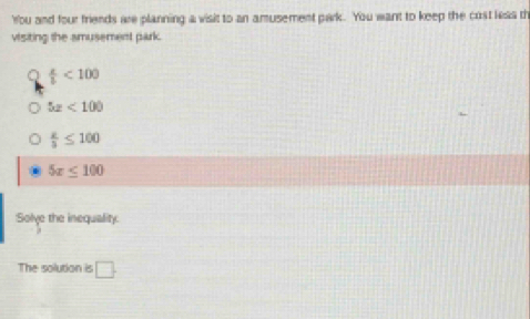 You and four friends are planning a visit to an amusement park. You want to keep the cost leas th
visiting the amusement park.
 x/b <100</tex>
5z<100</tex>
 x/3 ≤ 100
5x≤ 100
Solve the inequality:
The solution is □.