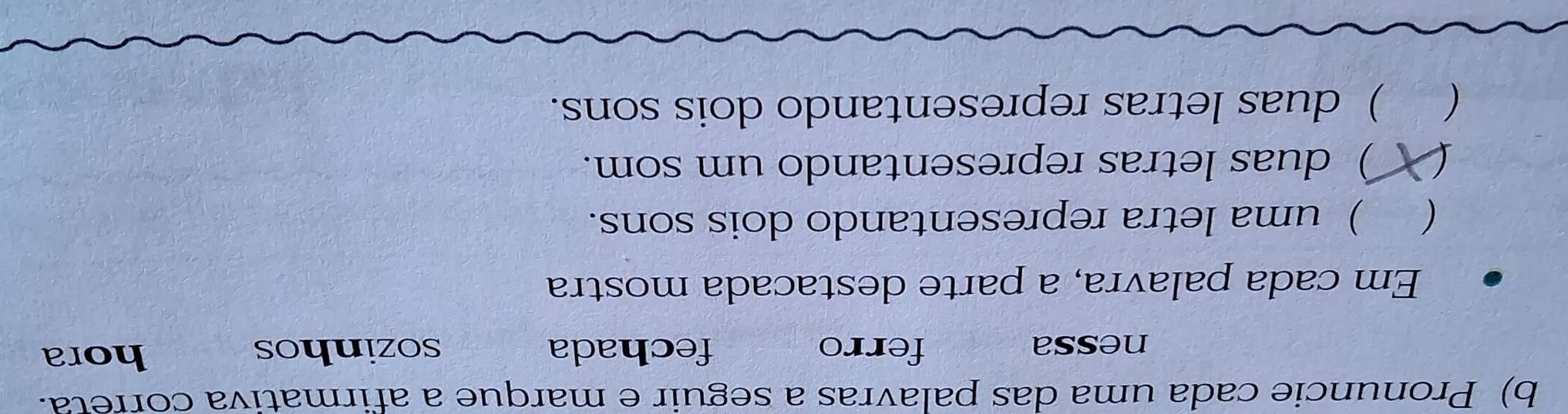 Pronuncie cada uma das palavras a seguir e marque a afirmativa correta.
nessa ferro fechada sozinhos hora
Em cada palavra, a parte destacada mostra
) uma letra representando dois sons.
C ) duas letras representando um som.
) duas letras representando dois sons.