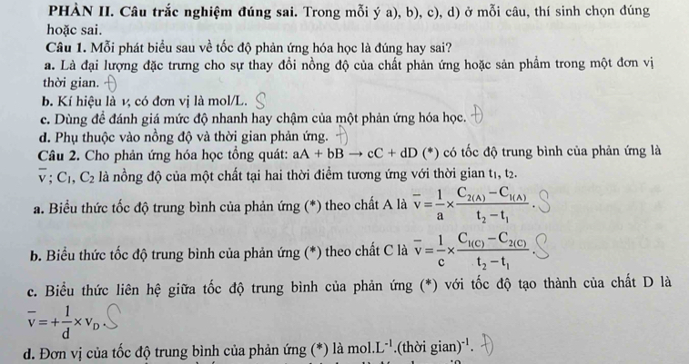 PHÀN II. Câu trắc nghiệm đúng sai. Trong mỗi ý a), b), c), d) ở mỗi câu, thí sinh chọn đúng
hoặc sai.
Câu 1. Mỗi phát biểu sau về tốc độ phản ứng hóa học là đúng hay sai?
a. Là đại lượng đặc trưng cho sự thay đổi nồng độ của chất phản ứng hoặc sản phẩm trong một đơn vị
thời gian.
b. Kí hiệu là v, có đơn vị là mol/L.
c. Dùng để đánh giá mức độ nhanh hay chậm của một phản ứng hóa học.
d. Phụ thuộc vào nồng độ và thời gian phản ứng.
Câu 2. Cho phản ứng hóa học tổng quát: aA+bBto cC+dD () có tốc độ trung bình của phản ứng là
overline v;C_1,C_2 là nồng độ của một chất tại hai thời điểm tương ứng với thời gian t1, t2.
a. Biểu thức tốc độ trung bình của phản ứng (*) theo chất A là overline v= 1/a * frac C_2(A)-C_1(A)t_2-t_1
b. Biểu thức tốc độ trung bình của phản ứng (*) theo chất C là overline v= 1/c * frac C_1(c)-C_2(c)t_2-t_1
c. Biểu thức liên hệ giữa tốc độ trung bình của phản ứng (*) với tốc độ tạo thành của chất D là
overline v=+ 1/d * v_D
d. Đơn vị của tốc độ trung bình của phản ứng (*) là mol. L^(-1).(thời gian)^-1.