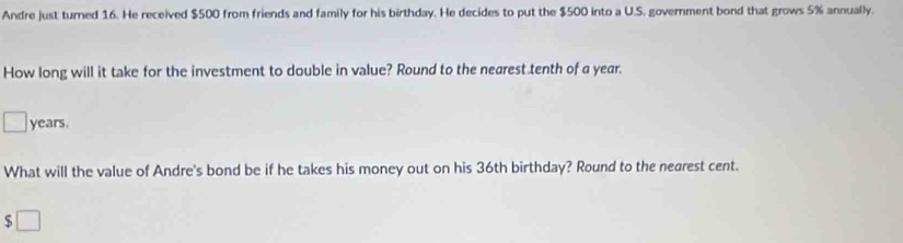 Andre just turned 16. He received $500 from friends and family for his birthday. He decides to put the $500 into a U.S. government bond that grows 5% annually. 
How long will it take for the investment to double in value? Round to the nearest tenth of a year.
years. 
What will the value of Andre's bond be if he takes his money out on his 36th birthday? Round to the nearest cent. 
5 _ 