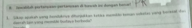 Jawablah pertanyaan-pertanyaan di bawah ini dengan benar! 
1. Sikap apakah yang hendaknya ditunjukkan ketika memiliki teman sekelas yang berasal dari 
daerah lain yang memiliki budaya berbeda?