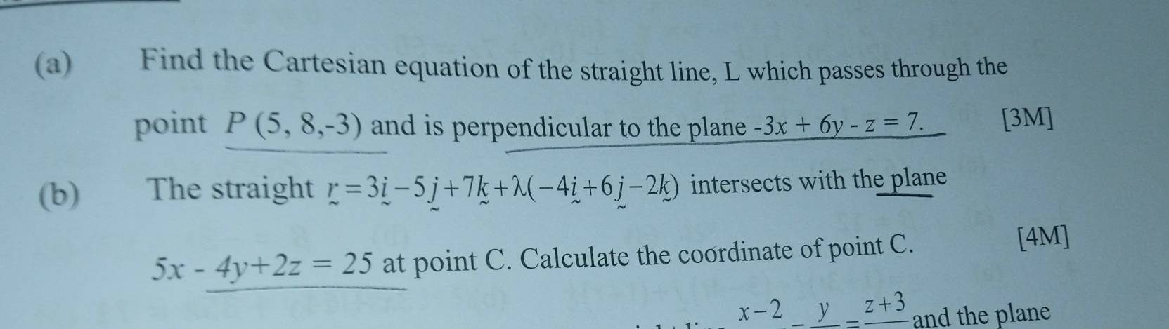 Find the Cartesian equation of the straight line, L which passes through the 
point P(5,8,-3) and is perpendicular to the plane . -3x+6y-z=7. [3M] 
(b) The straight r=3i-5j+7k+lambda (-4i+6j-2k) intersects with the plane
5x-4y+2z=25 at point C. Calculate the coordinate of point C. 
[4M] 
x-2_ y=_ z+3 and the plane