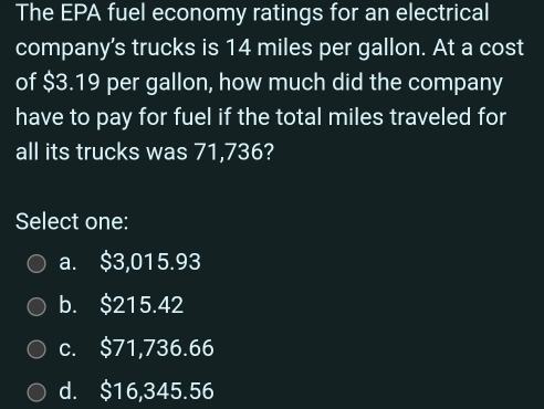 The EPA fuel economy ratings for an electrical
company's trucks is 14 miles per gallon. At a cost
of $3.19 per gallon, how much did the company
have to pay for fuel if the total miles traveled for
all its trucks was 71,736?
Select one:
a. $3,015.93
b. $215.42
c. $71,736.66
d. $16,345.56