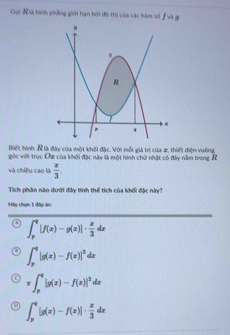 Gọi K là hình phẳng giới hạn bởi đồ thị của các hàm số ƒ và g.
Biết hình R là đáy của một khối đặc. Với mỗi giá trị của æ, thiết diện vuông
góc với trục Oz của khối đặc này là một hình chữ nhật có đảy nằm trong R
và chiều cao là  x/3 . 
Tích phân nào dưới đãy tính thế tích của khối đặc này?
Hãy chọn 1 đáp án:
a ∈t _p^(q[f(x)-g(x)]· frac x)3dx
∈t _p^(q[g(x)-f(x)]^2)dx
π ∈t _p^(q[g(x)-f(x)]^2)dx
0 ∈t _p^(q[g(x)-f(x)]· frac x)3dx