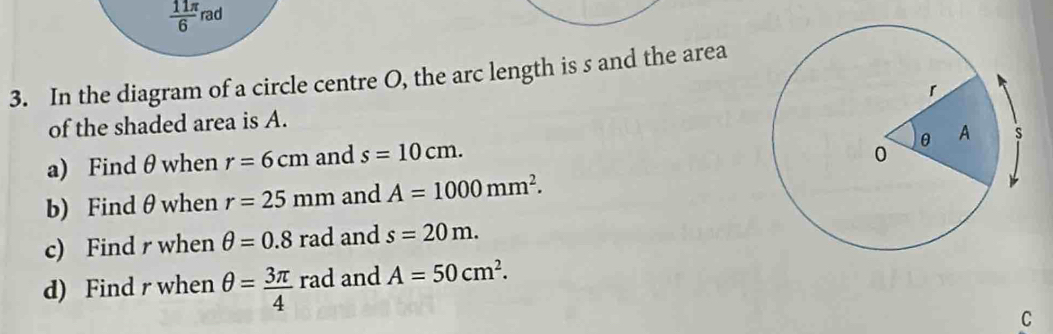  11π /6 n ad 
3. In the diagram of a circle centre O, the arc length is s and the area 
of the shaded area is A. 
a) Find θ when r=6cm and s=10cm. 
b) Find θ when r=25mm and A=1000mm^2. 
c) Find r when θ =0.8rad and s=20m. 
d) Find r when θ = 3π /4 rad and A=50cm^2. 
C