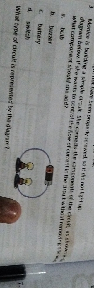 It lot have been properly screwed, so it did not light up.
3. Monica is building a simple circuit. She connects the components of the circuit, as shown 
diagram below. If she wants to control the flow of current in the circuit without removing the 
what component should she add?
a. bulb
b. buzzer
c. battery
d， switch
1.
What type of circuit is represented by the diagram?