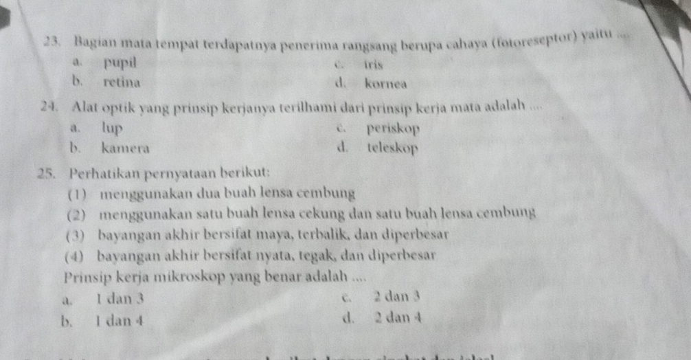 Bagian mata tempat terdapatnya penerima rangsang berupa cahaya (fotoreseptor) yaitu ....
a. pupil c. tris
b. retina d. kornea
24. Alat optik yang prinsip kerjanya terilhami dari prinsip kerja mata adalah ....
a. lup c. periskop
b. kamera d. teleskop
25. Perhatikan pernyataan berikut:
(1) menggunakan dua buah lensa cembung
(2) menggunakan satu buah lensa cekung dan satu buah lensa cembung
(3) bayangan akhir bersifat maya, terbalik, dan diperbesar
(4) bayangan akhir bersifat nyata, tegak, dan diperbesar
Prinsip kerja mikroskop yang benar adalah ....
a. 1 dan 3 c. 2 dan 3
b. 1 dan 4 d. 2 dan 4