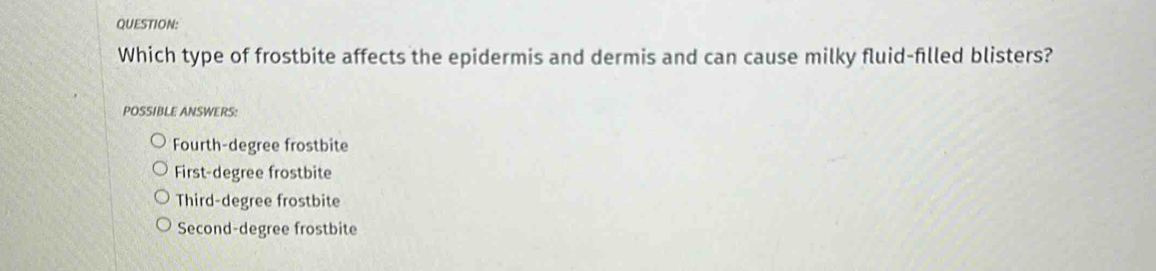 Which type of frostbite affects the epidermis and dermis and can cause milky fluid-filled blisters?
POSSIBLE ANSWERS:
Fourth-degree frostbite
First-degree frostbite
Third-degree frostbite
Second-degree frostbite