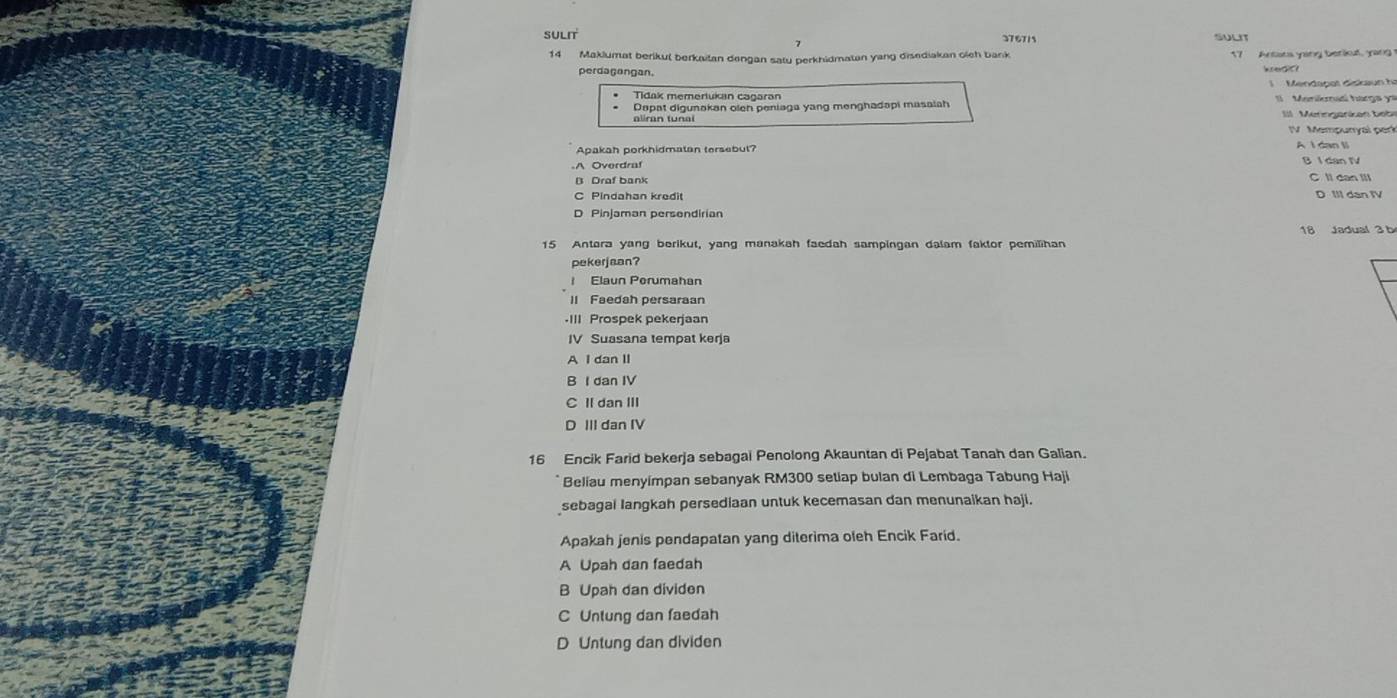 SULIT 376715 SULIT
14 Maklumat berikul berkaitan dengan satu perkhidmatan yang disediakan oich bank 17 Artata yang berkut, yang
perdagangan.
Mend o at diskaun h 
Tidak memertukan cagaran Memiamad harga '
Dapat digunakan oleh peniaga yang menghadapi masaiah
aliran tunai ===Merngarikan bebe
IV Mempunyal perk
Apakah porkhidmatan tersebut?
A I dan li
Overdra B I dan IV
B Draf bank C Il dan Ill
C Pindahan kredit D IIl dan IV
D Pinjaman persendirian
18 Jadual 3 b
15 Antera yang berikut, yang manakah faedah sampingan dalam faktor pemilihan
pekerjaan?
Elaun Porumahan
lI Faedah persaraan
•III Prospek pekerjaan
IV Suasana tempat kerja
A I dan II
B I dan IV
C IIdan III
D III dan IV
16 Encik Farid bekerja sebagai Penolong Akauntan di Pejabat Tanah dan Galian.
Beliau menyimpan sebanyak RM300 setiap bulan di Lembaga Tabung Haji
sebagai langkah persediaan untuk kecemasan dan menunaikan haji.
Apakah jenis pendapatan yang diterima oleh Encik Farid.
A Upah dan faedah
B Upah dan dividen
C Untung dan faedah
D Untung dan dividen