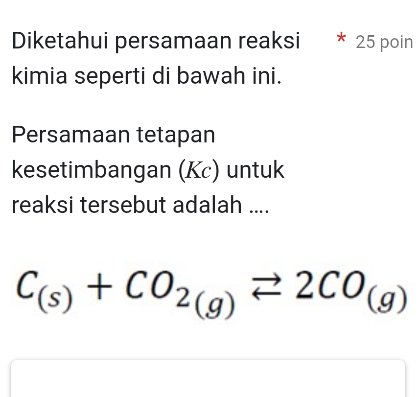 Diketahui persamaan reaksi * 25 poin 
kimia seperti di bawah ini. 
Persamaan tetapan 
kesetimbangan (Kc) untuk 
reaksi tersebut adalah ....
C_(s)+CO_2(g)leftharpoons 2CO_(g)