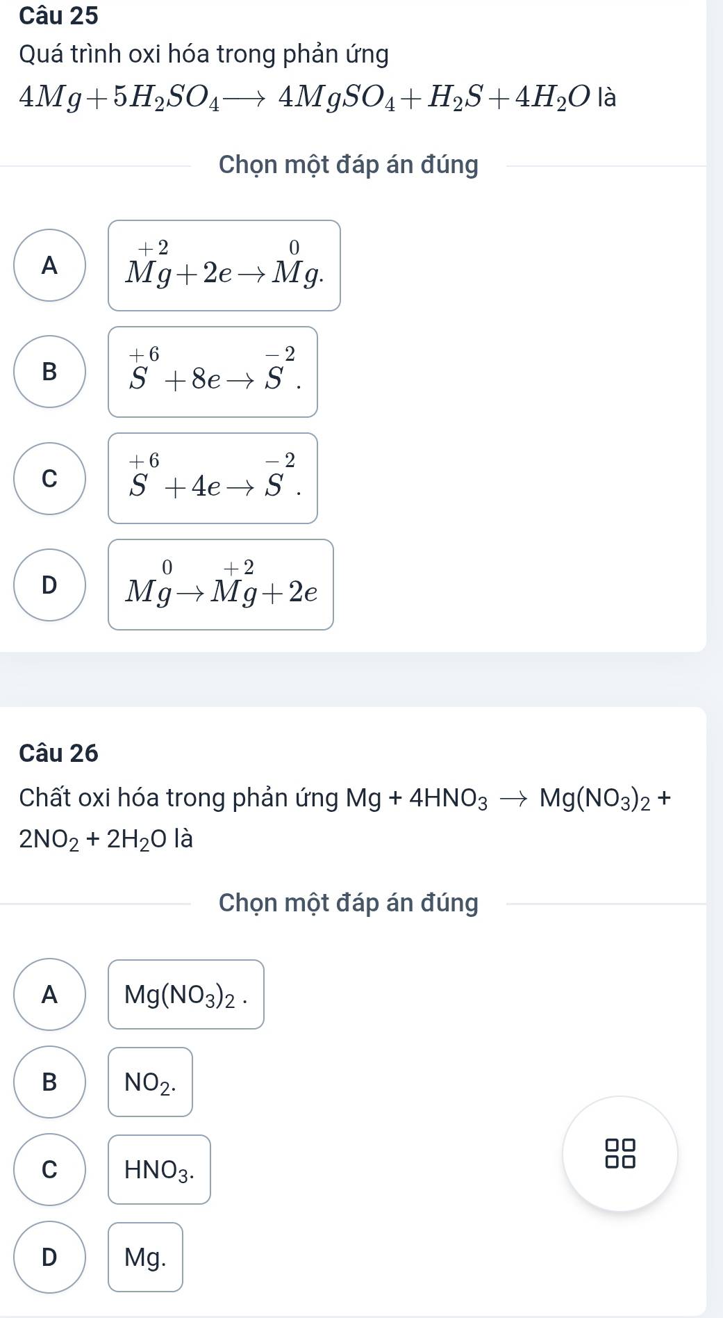 Quá trình oxi hóa trong phản ứng
4Mg+5H_2SO_4to 4MgSO_4+H_2S+4H_2O là
Chọn một đáp án đúng
A^(+2)Mg+2eto Mg.
B S^(+6)+8eto S^(-2).
C S^(+6)+4eto S^(-2).
D Mgto Mg+2e
Câu 26
Chất oxi hóa trong phản ứng Mg+4HNO_3to Mg(NO_3)_2+
2NO_2+2H_2O l_c^(1 a
Chọn một đáp án đúng
A Mg(NO_3))_2.
B NO_2. 
□□
C HNO_3. 
□□
D Mg.