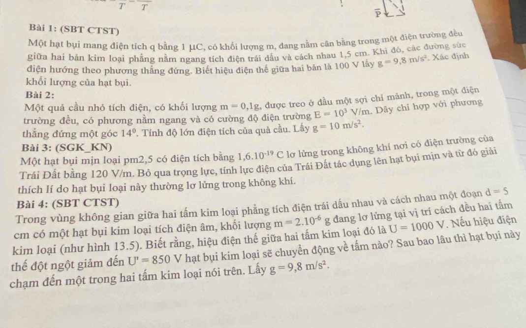 (SBT CTST)
Một hạt bụi mang điện tích q bằng 1 μC, có khối lượng m, đang nằm cân bằng trong một điện trường đều
giữa hai bản kim loại phẳng nằm ngang tích điện trái dấu và cách nhau 1,5 cm. Khi đó, các đường sức
diện hướng theo phương thăng đứng. Biết hiệu điện thế giữa hai bản là 100 V lấy g=9,8m/s^2 Xác định
khối lượng của hạt bụi.
Bài 2:
Một quả cầu nhỏ tích điện, có khối lượng m=0,1g , được treo ở đầu một sợi chỉ mảnh, trong một điện
trường đều, có phương nằm ngang và có cường độ điện trường E=10^3  IIx n . Dây chỉ hợp với phương
thắng đứng một góc 14° '. Tính độ lớn điện tích của quả cầu. Lấy g=10m/s^2.
Bài 3: (SGK_KN)
Một hạt bụi mịn loại pm2,5 có điện tích bằng 1,6.10^(-19)C lơ lửng trong không khí nơi có điện trường của
Trái Đất bằng 120 V/m. Bỏ qua trọng lực, tính lực điện của Trái Đất tác dụng lên hạt bụi mịn và từ đó giải
thích lí do hạt bụi loại này thường lơ lửng trong không khí.
Bài 4: (SBT CTST)
Trong vùng không gian giữa hai tấm kim loại phẳng tích điện trái dấu nhau và cách nhau một đoạn d=5
cm có một hạt bụi kim loại tích điện âm, khối lượng m=2.10^(-6)g đang lơ lửng tại vị trí cách đều hai tấm
kim loại (như hình 13.5). Biết rằng, hiệu điện thế giữa hai tấm kim loại đó là U=1000V. Nếu hiệu điện
thế đột ngột giảm đến U'=850V hạt bụi kim loại sẽ chuyển động về tấm nào? Sau bao lâu thì hạt bụi này
chạm đến một trong hai tấm kim loại nói trên. Lấy g=9,8m/s^2.