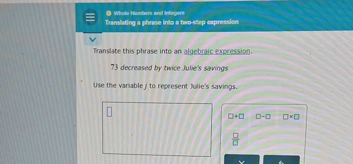 Whole Numbers and Integers 
Translating a phrase into a two-step expression 
Translate this phrase into an algebraic expression.
73 decreased by twice Julie's savings 
Use the variable j to represent Julie's savings.
□ +□ □ -□ □ * □
 □ /□  