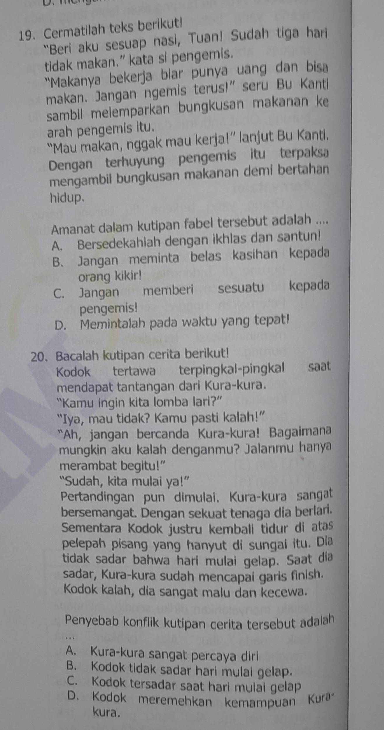 Cermatilah teks berikut!
“Beri aku sesuap nasi, Tuan! Sudah tiga hari
tidak makan.” kata si pengemis.
“Makanya bekerja biar punya uang dan bisa
makan. Jangan ngemis terus!” seru Bu Kanti
sambil melemparkan bungkusan makanan ke
arah pengemis itu.
“Mau makan, nggak mau kerja!” lanjut Bu Kanti.
Dengan terhuyung pengemis itu terpaksa
mengambil bungkusan makanan demi bertahan
hidup.
Amanat dalam kutipan fabel tersebut adalah ....
A. Bersedekahlah dengan ikhlas dan santun!
B. Jangan meminta belas kasihan kepada
orang kikir!
C. Jangan memberi sesuatu kepada
pengemis!
D. Memintalah pada waktu yang tepat!
20. Bacalah kutipan cerita berikut!
Kodok tertawa terpingkal-pingkal saat
mendapat tantangan dari Kura-kura.
“Kamu ingin kita lomba lari?”
“Iya, mau tidak? Kamu pasti kalah!”
“Ah, jangan bercanda Kura-kura! Bagaimana
mungkin aku kalah denganmu? Jalanmu hanya
merambat begitu!”
“Sudah, kita mulai ya!”
Pertandingan pun dimulai. Kura-kura sangat
bersemangat. Dengan sekuat tenaga dia berlari.
Sementara Kodok justru kembali tidur di atas
pelepah pisang yang hanyut di sungai itu. Dia
tidak sadar bahwa hari mulai gelap. Saat dia
sadar, Kura-kura sudah mencapai garis finish.
Kodok kalah, dia sangat malu dan kecewa.
Penyebab konflik kutipan cerita tersebut adalah
A. Kura-kura sangat percaya dirl
B. Kodok tidak sadar hari mulal gelap.
C. Kodok tersadar saat hari mulai gelap
D. Kodok meremehkan kemampuan Kura
kura.