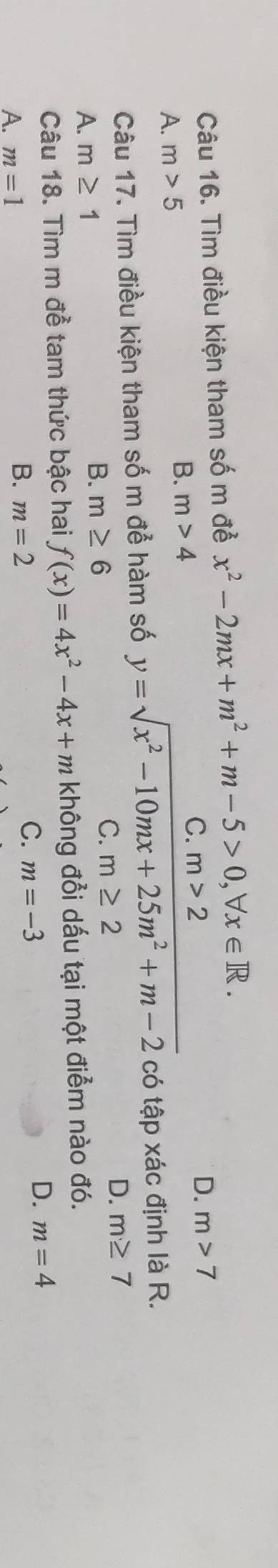 Tìm điều kiện tham số m đề x^2-2mx+m^2+m-5>0, forall x∈ R.
B.
A. m>5 m>4 C. m>2
D. m>7
Câu 17. Tìm điều kiện tham số m để hàm số y=sqrt(x^2-10mx+25m^2+m-2) có tập xác định là R.
A. m≥ 1
B. m≥ 6
C. m≥ 2 D. m≥ 7
Câu 18. Tìm m để tam thức bậc hai f(x)=4x^2-4x+m không đổi dấu tại một điểm nào đó.
D. m=4
A. m=1
B. m=2
C. m=-3