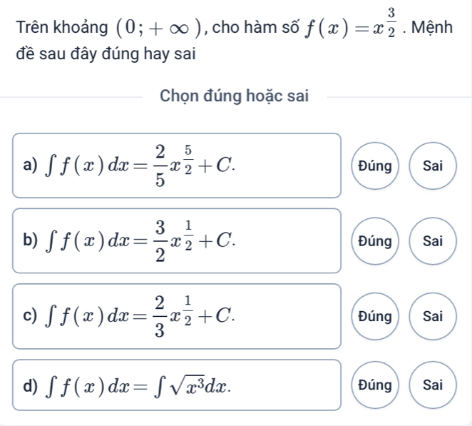 Trên khoảng (0;+∈fty ) , cho hàm số f(x)=x^(frac 3)2. Mệnh 
đề sau đây đúng hay sai 
Chọn đúng hoặc sai 
a) ∈t f(x)dx= 2/5 x^(frac 5)2+C. Đúng Sai 
b) ∈t f(x)dx= 3/2 x^(frac 1)2+C. Đúng Sai 
c) ∈t f(x)dx= 2/3 x^(frac 1)2+C. Đúng Sai 
d) ∈t f(x)dx=∈t sqrt(x^3)dx. Đúng Sai