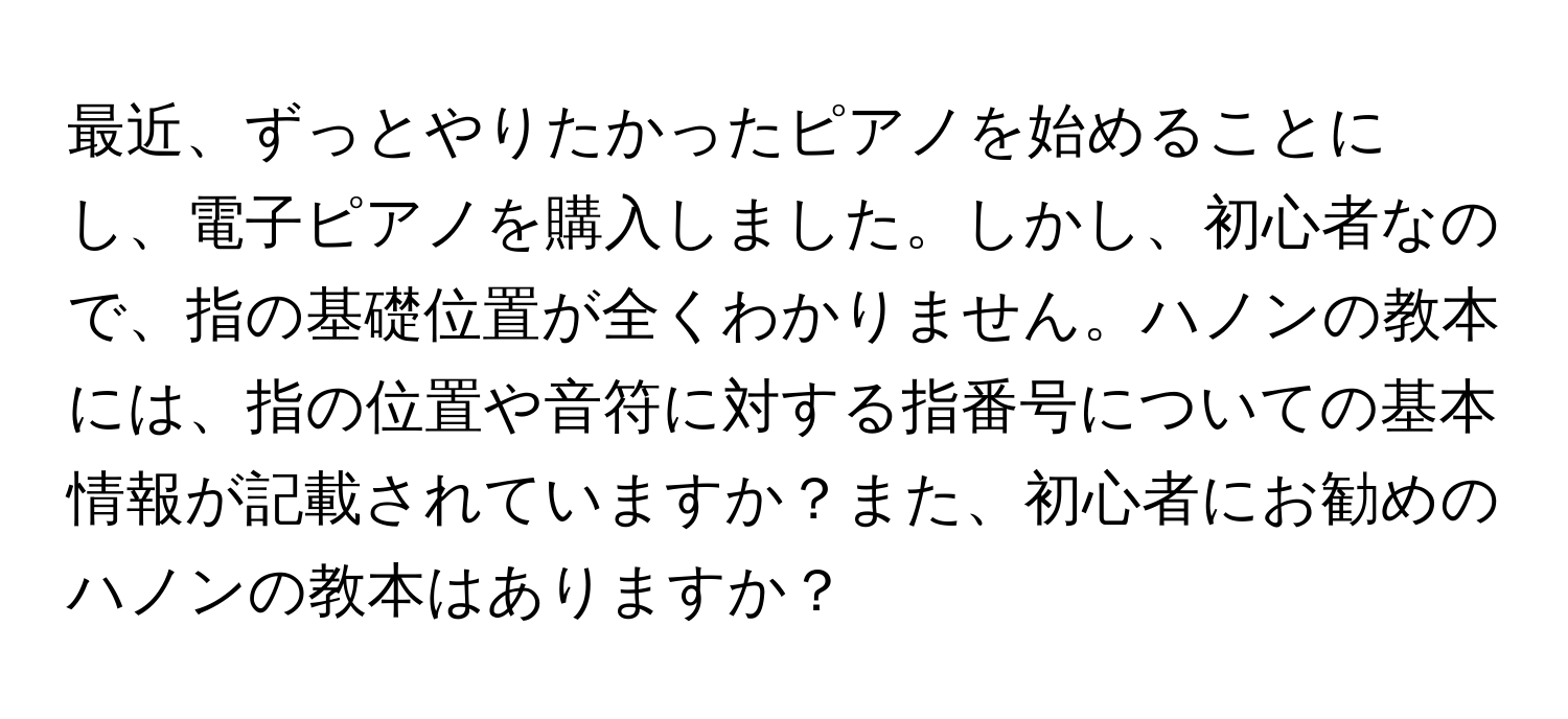 最近、ずっとやりたかったピアノを始めることにし、電子ピアノを購入しました。しかし、初心者なので、指の基礎位置が全くわかりません。ハノンの教本には、指の位置や音符に対する指番号についての基本情報が記載されていますか？また、初心者にお勧めのハノンの教本はありますか？