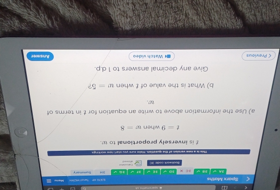 [ sparxmaths uk 
Taned MZAN 
Sparx Maths 9,970 XP 3 Hi Summary Merru 
3A an 3c* 3D 3 E 3 F 3G 
Bookwork code: 3C allowed Cal cuiator 
This is a new version of the question. Make sure you start new workings.
t is inversely proportional to w.
t=9 when w=8
a) Use the information above to write an equation for t in terms of
w. 
b) What is the value of t when w=5 ? 
Give any decimal answers to 1 d. p. 
< Previous Watch video Answer