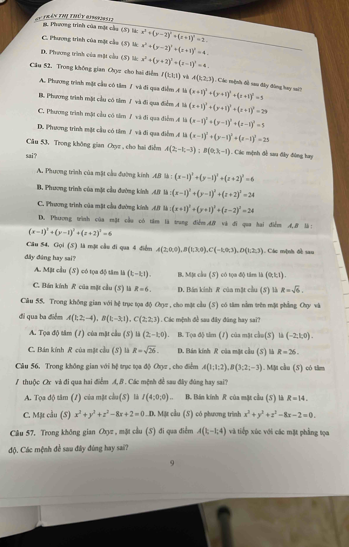 GV trần thị thủy 0396920512
B. Phương trình của mặt cầu (S) là: x^2+(y-2)^2+(z+1)^2=2.
C. Phương trình của mặt cầu (S) là: x^2+(y-2)^2+(z+1)^2=4.
D. Phương trình của mặt cầu (S) là: x^2+(y+2)^2+(z-1)^2=4.
Câu 52. Trong không gian Oxyz cho hai điểm I(1;1;1) và A(1;2;3). Các mệnh đề sau đãy đúng hay sai?
A. Phương trình mặt cầu có tâm / và đi qua điểm 4 là (x+1)^2+(y+1)^2+(z+1)^2=5
B. Phương trình mặt cầu có tâm / và đi qua điểm A là (x+1)^2+(y+1)^2+(z+1)^2=29
C. Phương trình mặt cầu có tâm / và đi qua điểm A là (x-1)^2+(y-1)^2+(z-1)^2=5
D. Phương trình mặt cầu có tâm / và đi qua điểm A là (x-1)^2+(y-1)^2+(z-1)^2=25
Câu 53. Trong không gian Oxyz , cho hai điểm A(2;-1;-3);B(0;3;-1). Các mệnh đề sau đây đúng hay
sai?
A. Phương trình của mặt cầu đường kính AB là : (x-1)^2+(y-1)^2+(z+2)^2=6
B. Phương trình của mặt cầu đường kính AB là :(x-1)^2+(y-1)^2+(z+2)^2=24
C. Phương trình của mặt cầu đường kính AB là :(x+1)^2+(y+1)^2+(z-2)^2=24
D. Phương trình của mặt cầu có tâm là trung điểm AB và đi qua hai điểm A,B là:
(x-1)^2+(y-1)^2+(z+2)^2=6
Câu 54. Gọi (S) là mặt cầu đi qua 4 điểm A(2;0;0),B(1;3;0),C(-1;0;3),D(1;2;3). Các mệnh đề sau
đây đúng hay sai?
A. Mặt cầu (S) có tọa độ tâm là (1;-1;1). B. Mặt cầu (S) có tọa độ tâm là (0;1;1).
C. Bán kính R của mặt cầu (S) là R=6. D. Bán kính R của mặt cầu (S) là R=sqrt(6).
Câu 55. Trong không gian với hệ trục tọa độ Oxyz , cho mặt cầu (S) có tâm nằm trên mặt phẳng Oxy và
đi qua ba điểm A(1;2;-4),B(1;-3;1),C(2;2;3). Các mệnh đề sau đây đúng hay sai?
A. Tọa độ tâm (1) của mặt cầu (S) là (2;-1;0). B. Tọa độ tâm (/) của mặt cal 1 S) là (-2;1;0).
C. Bán kính R của mặt cầu (S) là R=sqrt(26). D. Bán kính R của mặt cầu (S) là R=26.
Câu 56. Trong không gian với hệ trục tọa độ Oxyz , cho điểm A(1;1;2),B(3;2;-3). Mặt cầu (S) có tâm
/ thuộc Ox và đi qua hai điểm A, B . Các mệnh đề sau đây đúng hay sai?
A. Tọa độ tâm (/) của mặt cầu(S) là I(4;0;0).. B. Bán kính R của mặt cầu (S) là R=14.
C. Mặt cầu (S) x^2+y^2+z^2-8x+2=0..D. Mặt cầu (S) có phương trình x^2+y^2+z^2-8x-2=0.
Câu 57. Trong không gian Oxyz , mặt cầu (S) đi qua điểm A(1;-1;4) và tiếp xúc với các mặt phẳng tọa
độ. Các mệnh đề sau đây đúng hay sai?
9