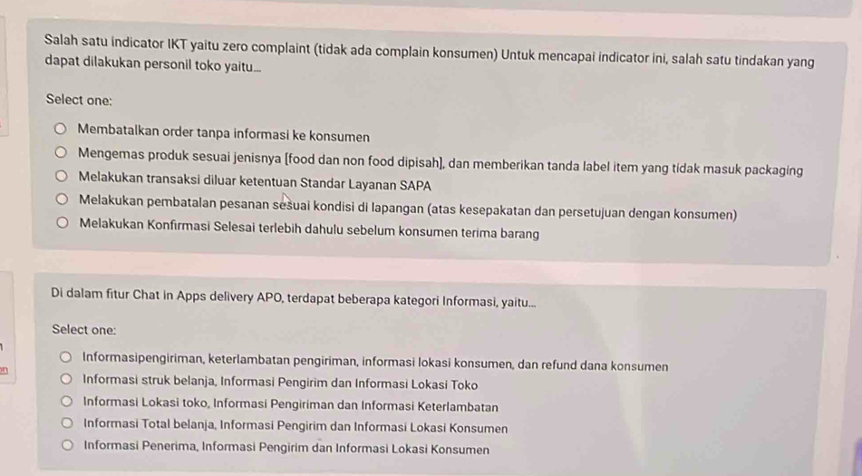 Salah satu indicator IKT yaitu zero complaint (tidak ada complain konsumen) Untuk mencapai indicator ini, salah satu tindakan yang
dapat dilakukan personil toko yaitu...
Select one:
Membatalkan order tanpa informasi ke konsumen
Mengemas produk sesuai jenisnya [food dan non food dipisah], dan memberikan tanda label item yang tidak masuk packaging
Melakukan transaksi diluar ketentuan Standar Layanan SAPA
Melakukan pembatalan pesanan sešuai kondisi di Iapangan (atas kesepakatan dan persetujuan dengan konsumen)
Melakukan Konfırmasi Selesai terlebih dahulu sebelum konsumen terima barang
Di dalam fitur Chat in Apps delivery APO, terdapat beberapa kategori Informasi, yaitu...
Select one:
Informasipengiriman, keterlambatan pengiriman, informasi lokasi konsumen, dan refund dana konsumen
a Informasi struk belanja, Informasi Pengirim dan Informasi Lokasi Toko
Informasi Lokasi toko, Informasi Pengiriman dan Informasi Keterlambatan
Informasi Total belanja, Informasi Pengirim dan Informasi Lokasi Konsumen
Informasi Penerima, Informasi Pengirim dan Informasi Lokasi Konsumen