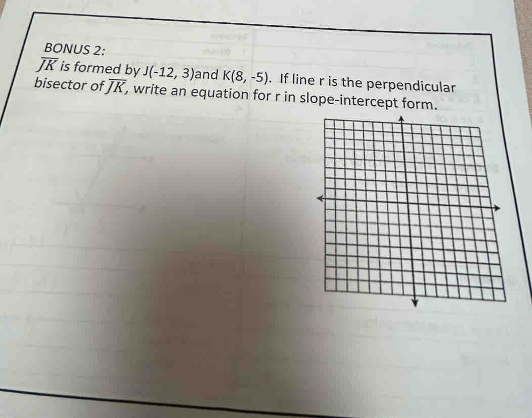 BONUS 2:
overline JK is formed by J(-12,3) and K(8,-5). If line r is the perpendicular 
bisector of overline JK, , write an equation for r in slope-intercept form.