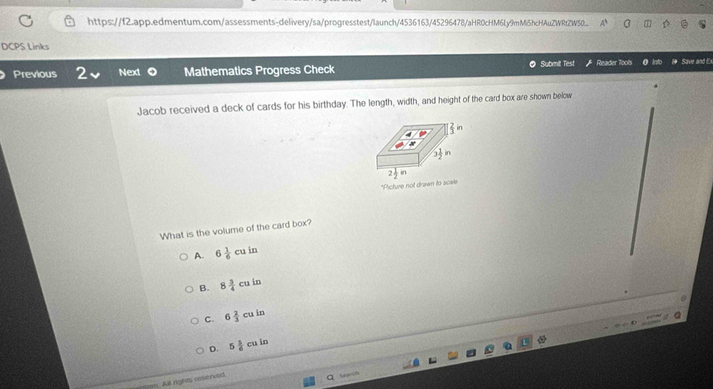 https://f2.app.edmentum.com/assessments-delivery/sa/progresstest/launch/4536163/45296478/aHR0cHM6Ly9mMi5hcHAuZWRtZW50... C a
DCPS Links
Previous 2 Next Mathematics Progress Check Submit Test Reader Tools Save and Ex
Jacob received a deck of cards for his birthday. The length, width, and height of the card box are shown below
 2/3 in
2 1/2 in
*Picture not drawn to scale
What is the volume of the card box?
A. 6 1/6 cuin
B. 8 3/4 cuin
C. 6 2/3 cuin
D. 5 5/6 cuin
m. All rights reserved.
Q Search