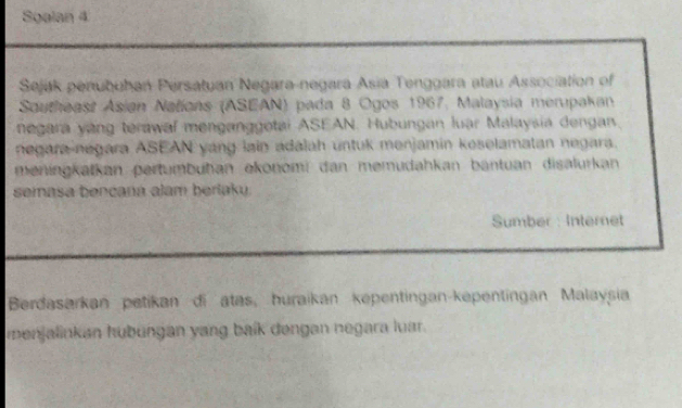 Soalan 4 
Sejak penubuhan Persatuan Negara-negara Asia Tenggara atau Association of 
Sautheast Asian Nalícas (ASEAN) pada 8 Ogos 1967, Malaysia merupakan 
negara yang terawal menganggotai ASEAN. Hubungan luar Malaysia dengan. 
negara negara ASEAN yang lain adalah untuk menjamin koselamatan negara. 
meningkatkan pertumbuhan ekonomi dan memudahkan bantuan disalurkan 
semasa bencana alam berlaku. 
Sumber : Internet 
Berdasarkan petikan di atas, huraikan kepentingan-kepentingan Malaysia 
menjalinkan hubungan yang baík dengan negara luar.