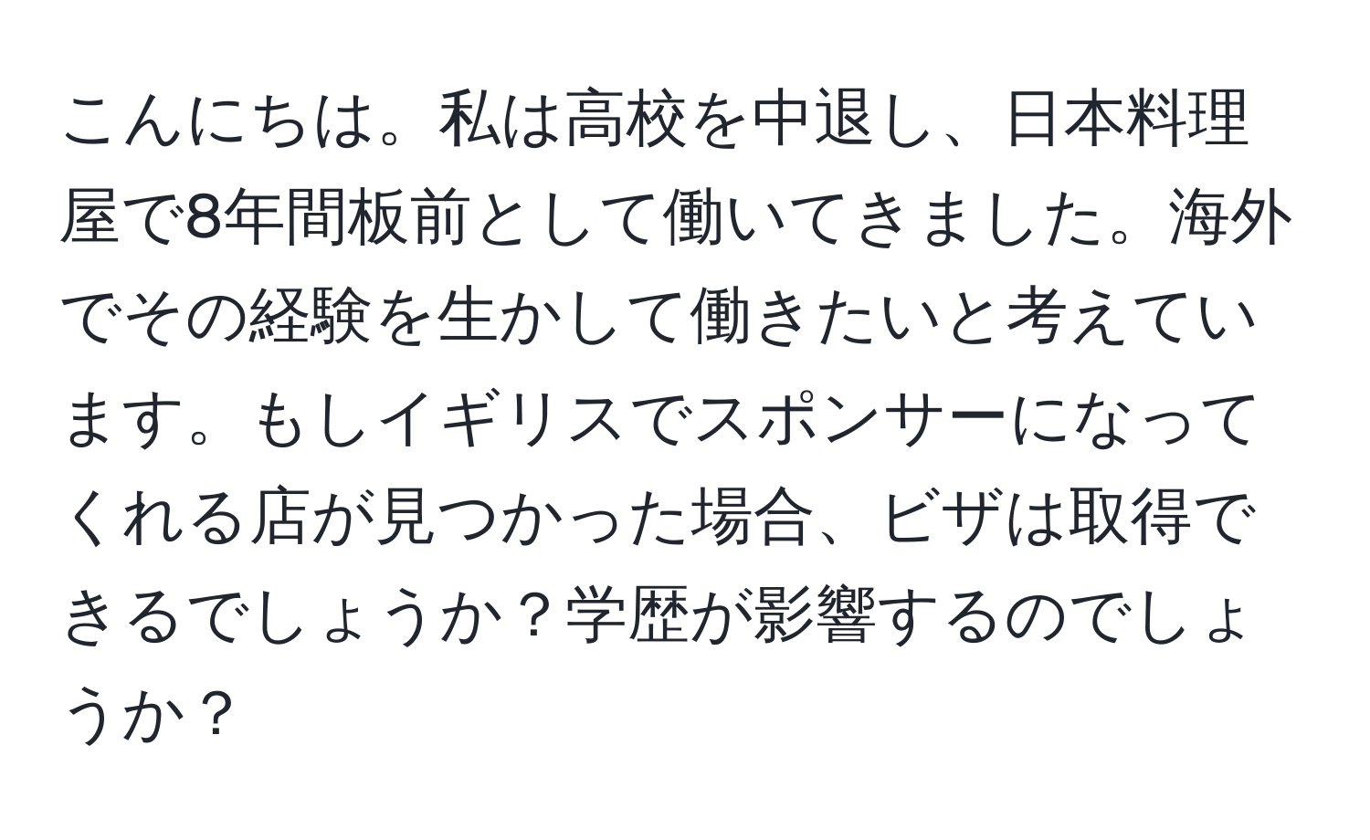 こんにちは。私は高校を中退し、日本料理屋で8年間板前として働いてきました。海外でその経験を生かして働きたいと考えています。もしイギリスでスポンサーになってくれる店が見つかった場合、ビザは取得できるでしょうか？学歴が影響するのでしょうか？