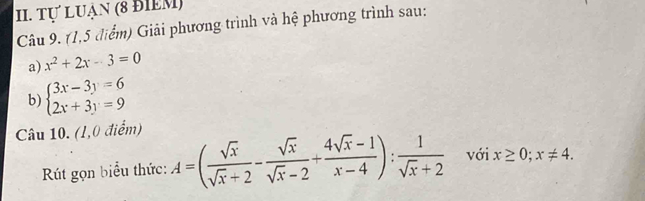 Tự Luận (8 đIểM) 
Câu 9. (1,5 điểm) Giải phương trình và hệ phương trình sau: 
a) x^2+2x-3=0
b) beginarrayl 3x-3y=6 2x+3y=9endarray.
Câu 10. (1,0 điểm) 
Rút gọn biểu thức: A=( sqrt(x)/sqrt(x)+2 - sqrt(x)/sqrt(x)-2 + (4sqrt(x)-1)/x-4 ): 1/sqrt(x)+2  với x≥ 0;x!= 4.