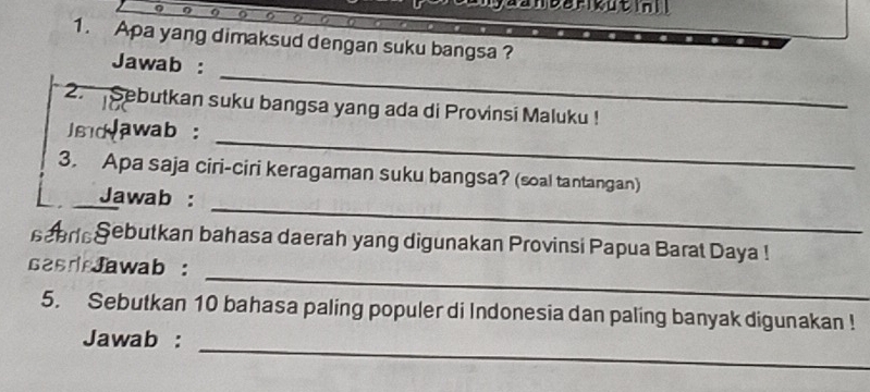 an barikut ini l 
1. Apa yang dimaksud dengan suku bangsa ? 
_ 
Jawab : 
2. Sebutkan suku bangsa yang ada di Provinsi Maluku ! 
_ 
sd awab: 
3. Apa saja ciri-ciri keragaman suku bangsa? (soal tantangan) 
_ 
Jawab : 
sebrieSebutkan bahasa daerah yang digunakan Provinsi Papua Barat Daya ! 
_ 
sasdJawab : 
5. Sebutkan 10 bahasa paling populer di Indonesia dan paling banyak digunakan ! 
_ 
Jawab :