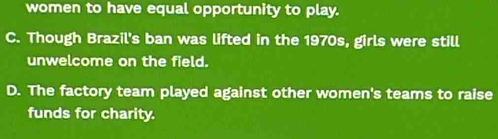 women to have equal opportunity to play.
C. Though Brazil's ban was lifted in the 1970s, girls were still
unwelcome on the field.
D. The factory team played against other women's teams to raise
funds for charity.