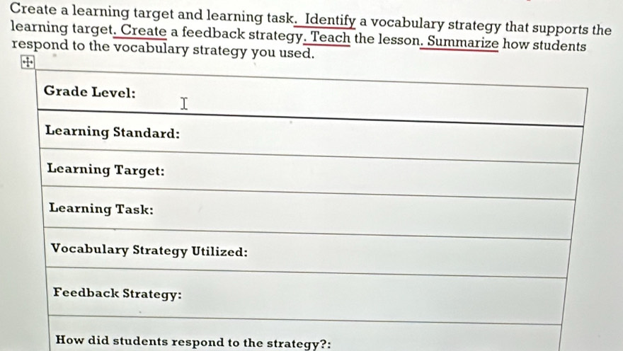 Create a learning target and learning task. Identify a vocabulary strategy that supports the 
learning target. Create a feedback strategy. Teach the lesson. Summarize how students 
respond to the vocabulary strategy y 
How did students respond to the strategy?: