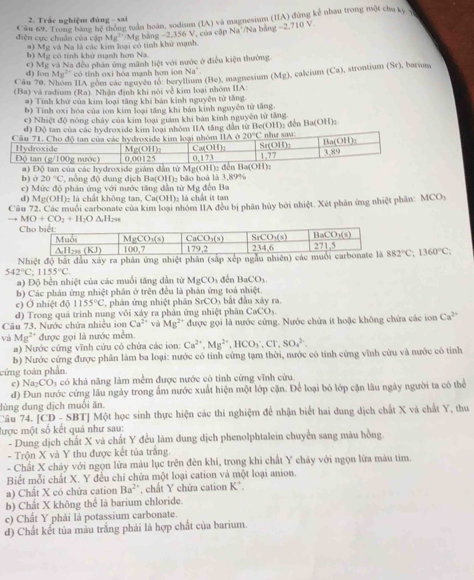 Trắc nghiệm đủng - sai
Cầu 69, Trong bằng hệ thống tuần hoàn, sodium (IA) và magnesium (IIA) đứng kể nhau trong một chu kỳ 1
điện cực chuẩn của cặp Mg²/Mg bằng -2,356 V, của cặp Na /Na bằng -2.710V.
a) Mg và Na là các kim loại có tỉnh khử mạnh,
b) Mg có tinh khử mạnh hơn Na.
c) Mg và Na đều phản ứng mãnh liệt với nước ở điều kiện thường.
d) Ior Mg ** có tính oxi hỏa mạnh hơn ion Na^+.
Câu 70. Em IIA gồm các nguyên tổ: beryllium (Be), magnesium (Mg), calcium (Ca), strontium (Sr), barium
(Ba) và radium (Ra). Nhận định khi nói về kim loại nhóm IIA:
a) Tính khử của kim loại tăng khi bản kính nguyên tử tăng.
b) Tính oxi hóa của ion kim loại tăng khi bản kinh nguyên tử tăng,
c) Nhiệt độ nóng chảy của kim loại giảm khi bản kính nguyên tử tăng.
đ) Độ tan của các hydroxide kim loại nhóm IIA tăng dân từ Be(OH)₃ đến Ba (OH)_2
a) Độ tan của các hydroxide giám dần từ Mg(OH)2
b) ở 20°C , nồng độ dung dịch Ba(OH)₂ bão hoà là 3,89%
c) Mức độ phản ứng với nước tăng dần từ Mg đến Ba
d) Mg(OH )2 là chất không tan, Ca(OH)2 là chất ít tan
Câu 72. Các muối carbonate của kim loại nhóm IIA đều bị phân hủy bởi nhiệt. Xét phản ứng nhiệt phân: N ACO_3
to MO+CO_2+H_2O△ _rH_298
Nhiệt độ bắt đầu xáy ra phản ứng nhiệt phân (sắp xếp ngẫu nhiên) 882°C;1360°C;
542°C;1155°C.
a) Độ bền nhiệt của các muối tăng dần từ MgCO_3 đến BaCO_3.
b) Các phản ứng nhiệt phân ở trên đều là phản ứng toả nhiệt.
c) Ở nhiệt độ 1155°C , phản ứng nhiệt phân SrCO_3 bắt đầu xảy ra.
d) Trong quá trình nung vôi xảy ra phản ứng nhiệt phân CaCO_3.
Câu 73. Nước chứa nhiều ion Ca^(2+) và Mg^(2+) được gọi là nước cứng. Nước chứa ít hoặc không chứa các ion Ca^(2+)
và Mg^(2+) được gọi là nước mềm.
a) Nước cứng vĩnh cửu có chứa các ion: Ca^(2+),Mg^(2+),HCO_3^(-,Cl^-),SO_4^((2-),
b) Nước cứng được phân làm ba loại: nước có tính cứng tạm thời, nước có tính cứng vĩnh cửu và nước có tỉnh
cứng toàn phần,
c) Na_2)CO_3 có khả năng làm mềm được nước có tỉnh cứng vĩnh cửu.
d) Đun nước cứng lâu ngày trong ấm nước xuất hiện một lớp cặn. Để loại bỏ lớp cặn lâu ngày người ta có thể
dùng dung dịch muối ăn.
Câu 74. 1C D - SBTJ Một học sinh thực hiện các thi nghiệm để nhận biết hai dung dịch chất X và chất Y, thu
lược một số kết quả như sau:
- Dung dịch chất X và chất Y đều làm dung dịch phenolphtalein chuyển sang màu hồng.
-  Trộn X và Y thu được kết tủa trắng.
- Chất X cháy với ngọn lửa màu lục trên đèn khí, trong khi chất Y cháy với ngọn lửa màu tím.
Biết mỗi chất X. Y đều chỉ chứa một loại cation và một loại anion.
a) Chất X có chứa cation Ba^(2+) chất Y chứa cation K*.
b) Chất X không thể là barium chloride.
c) Chất Y phải là potassium carbonate.
d) Chất kết tủa màu trắng phải là hợp chất của barium.