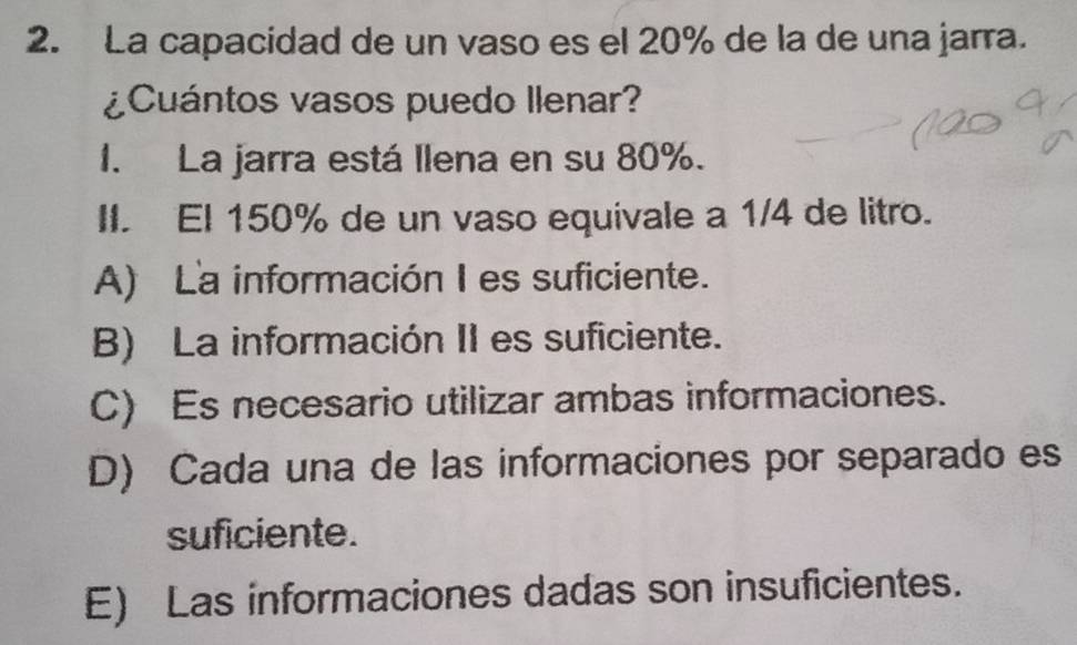 La capacidad de un vaso es el 20% de la de una jarra.
¿Cuántos vasos puedo llenar?
1. La jarra está llena en su 80%.
II. El 150% de un vaso equivale a 1/4 de litro.
A) La información Ies suficiente.
B) La información II es suficiente.
C) Es necesario utilizar ambas informaciones.
D) Cada una de las informaciones por separado es
suficiente.
E) Las informaciones dadas son insuficientes.