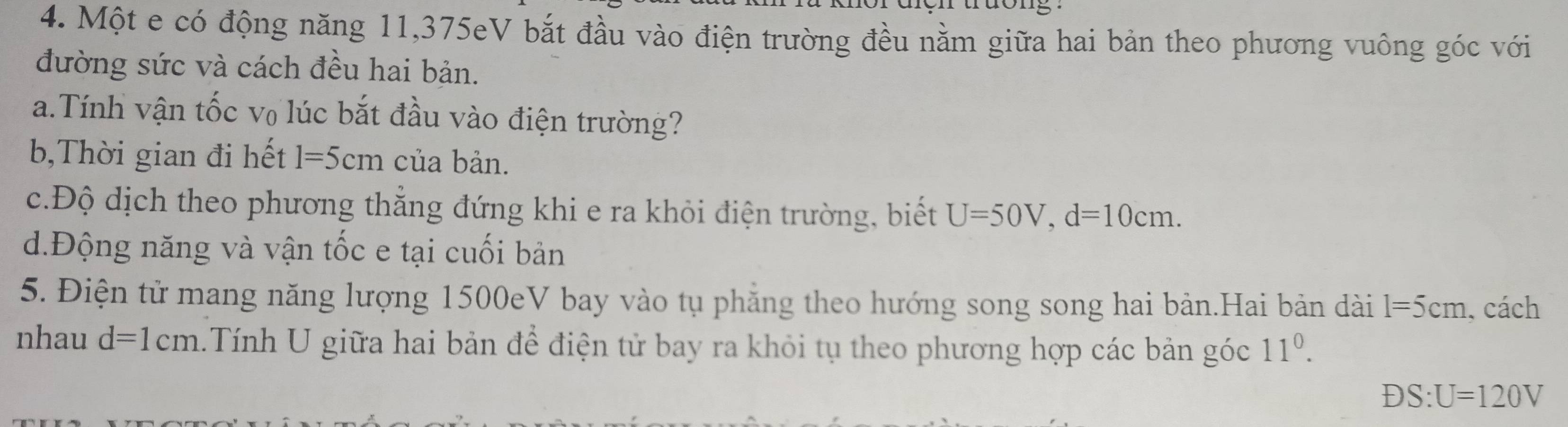 Một e có động năng 11, 375eV bắt đầu vào điện trường đều nằm giữa hai bản theo phương vuông góc với 
đường sức và cách đều hai bản. 
a.Tính vận tốc v₀ lúc bắt đầu vào điện trường? 
b,Thời gian đi hết 1=5cm của bản. 
c.Độ dịch theo phương thắng đứng khi e ra khỏi điện trường, biết U=50V, d=10cm. 
d.Động năng và vận tốc e tại cuối bản 
5. Điện tử mang năng lượng 1500eV bay vào tụ phẳng theo hướng song song hai bản.Hai bản dài l=5cm , cách 
nhau d=1cm Tính U giữa hai bản để điện tử bay ra khỏi tụ theo phương hợp các bản góc 11^0.
DS:U=120V