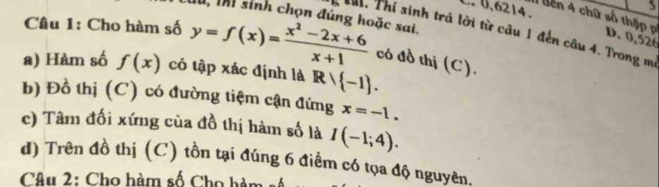 0,6214.
5
1, thì sinh chọn đúng hoặc sai.
I liên 4 chữ số thập p D. 0, 526
5 **1. Thi sinh trả lời từ câu 1 đến câu 4. Trong m
Câu 1: Cho hàm số y=f(x)= (x^2-2x+6)/x+1  có đồ thị (C).
a) Hàm số f(x) có tập xác định là Rvee  -1.
b) Đồ thị (C) có đường tiệm cận đứng x=-1.
c) Tâm đối xứng của đồ thị hàm số là I(-1;4).
d) Trên đồ thị (C) tồn tại đúng 6 điểm có tọa độ nguyên.
Câu 2: Cho hàm số Cho hàm s