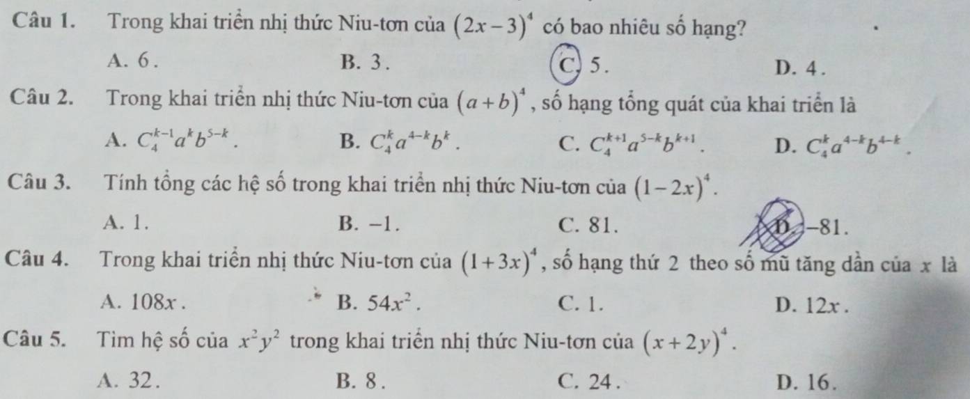 Trong khai triển nhị thức Niu-tơn cia(2x-3)^4 có bao nhiêu số hạng?
A. 6. B. 3. C) 5. D. 4.
Câu 2. Trong khai triển nhị thức Niu-tơn của (a+b)^4 , số hạng tổng quát của khai triển là
A. C_4^((k-1)a^k)b^(5-k). B. C_4^(ka^4-k)b^k. C. C_4^((k+1)a^5-k)b^(k+1). D. C_4^(ka^4-k)b^(4-k). 
Câu 3. Tính tổng các hệ số trong khai triển nhị thức Niu-tơn của (1-2x)^4.
A. 1. B. −1. C. 81. D. -81.
Câu 4. Trong khai triển nhị thức Niu-tơn của (1+3x)^4 , số hạng thứ 2 theo số mù tăng dần của x là
A. 108x. B. 54x^2. C. 1. D. 12x.
Câu 5. Tìm hệ số của x^2y^2 trong khai triển nhị thức Niu-tơn của (x+2y)^4.
A. 32. B. 8. C. 24. D. 16.