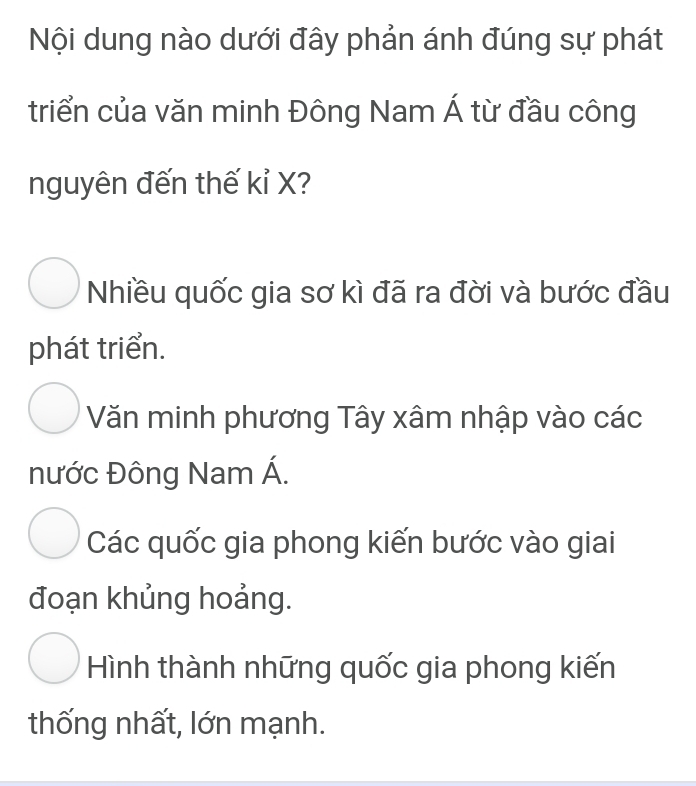 Nội dung nào dưới đây phản ánh đúng sự phát
triển của văn minh Đông Nam Á từ đầu công
nguyên đến thế kỉ X?
Nhiều quốc gia sơ kì đã ra đời và bước đầu
phát triển.
Văn minh phương Tây xâm nhập vào các
nước Đông Nam Á.
Các quốc gia phong kiến bước vào giai
đoạn khủng hoảng.
Hình thành những quốc gia phong kiến
thống nhất, lớn mạnh.