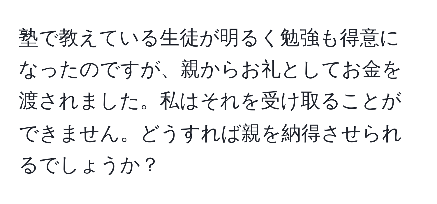 塾で教えている生徒が明るく勉強も得意になったのですが、親からお礼としてお金を渡されました。私はそれを受け取ることができません。どうすれば親を納得させられるでしょうか？