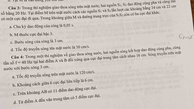 Trong thí nghiệm giao thoa sóng trên mặt nước, hai nguồn S_1, S_2 dao động cùng pha và cùng tăn
số bằng 20 Hz. Tại điểm M trên mặt nước cách các nguồn S_1 và S_2 lần lượt các khoảng bằng 34 cm và 22 cm
có một cực đại đi qua. Trong khoảng giữa M và đường trung trực của S_1S_2 còn có ba cực đại khác.
a. Chu kỳ dao động của sóng là 0,05 s.
b. M thuộc cực đại bậc 3.
c. Bước sóng của sóng là 3 cm.
d. Tốc độ truyền sóng tên mặt nước là 50 cm/s.
Câu 4: Trong một thí nghiệm về giao thoa sóng nước, hai nguồn sóng kết hợp dao động cùng pha, cùng
tần số f=40 Hz tại hai điểm A và B đối xứng qua cực đại trung tâm cách nhau 16 cm. Sóng truyền trên mặt
nước với bước sóng 3 cm.
a. Tốc độ truyền sóng trên mặt nước là 120 cm/s.
b. Khoảng cách giữa 6 cực đại liên tiếp là 6 cm.
c. Trên khoảng AB có 11 điểm dao động cực đại.
d. Từ điểm A đến vân trung tâm có 5 điểm cực đại.