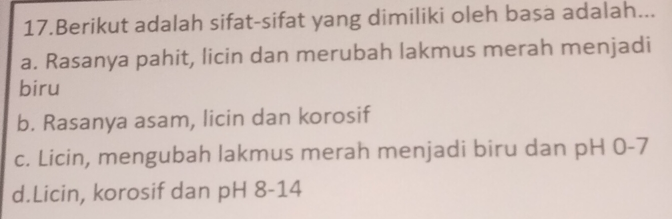 Berikut adalah sifat-sifat yang dimiliki oleh basa adalah...
a. Rasanya pahit, licin dan merubah lakmus merah menjadi
biru
b. Rasanya asam, licin dan korosif
c. Licin, mengubah lakmus merah menjadi biru dan pH 0-7
d.Licin, korosif dan pH 8-14