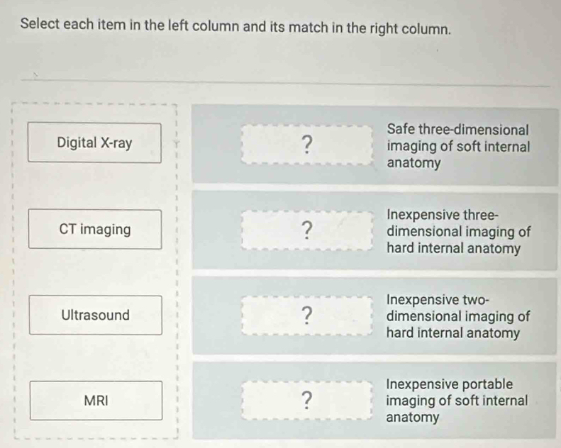 Select each item in the left column and its match in the right column.
Safe three-dimensional
Digital X-ray ? imaging of soft internal
anatomy
Inexpensive three-
dimensional imaging of
CT imaging ? hard internal anatomy
Ultrasound ? Inexpensive two-
dimensional imaging of
hard internal anatomy
Inexpensive portable
MRI ? imaging of soft internal
anatomy